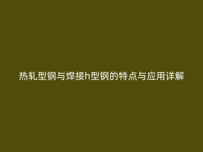 热轧型钢与焊接h型钢的特点与应用详解