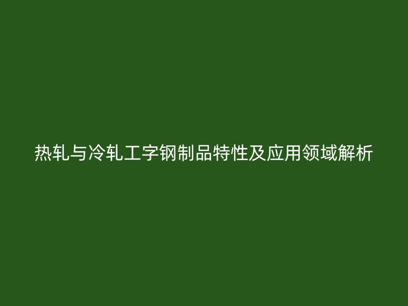 热轧与冷轧工字钢制品特性及应用领域解析