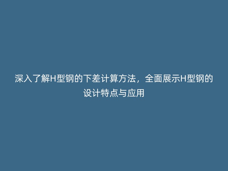 深入了解H型钢的下差计算方法，全面展示H型钢的设计特点与应用