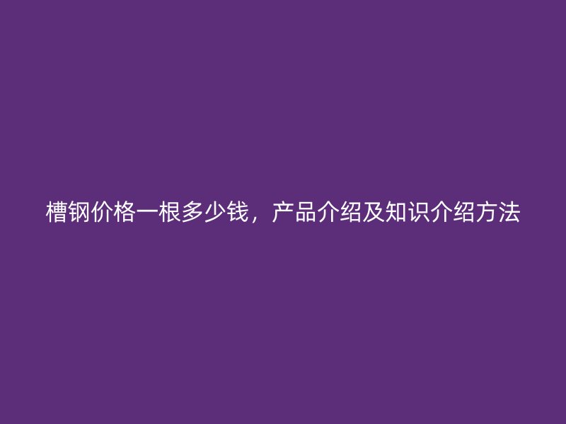 槽钢价格一根多少钱，产品介绍及知识介绍方法