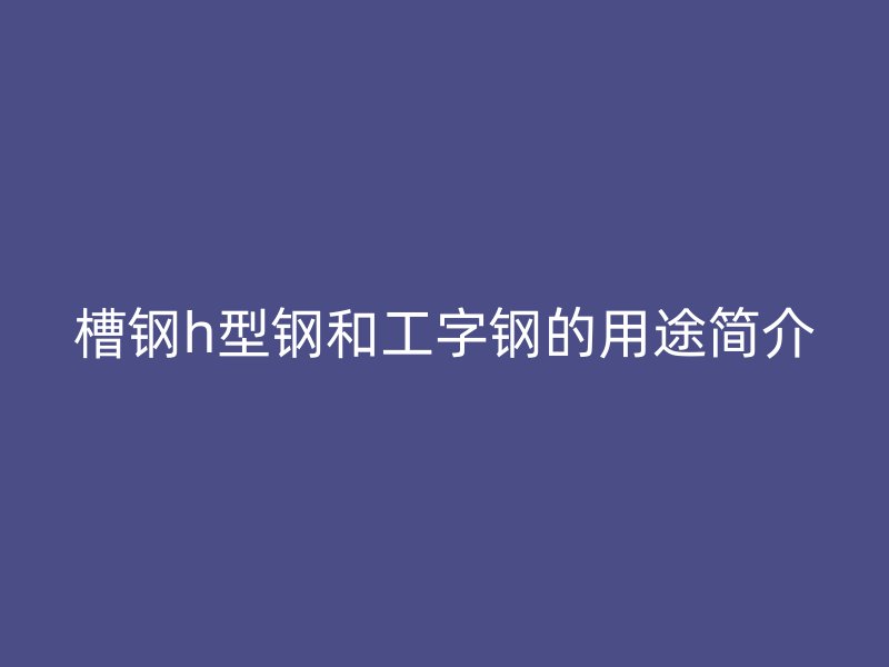 槽钢h型钢和工字钢的用途简介