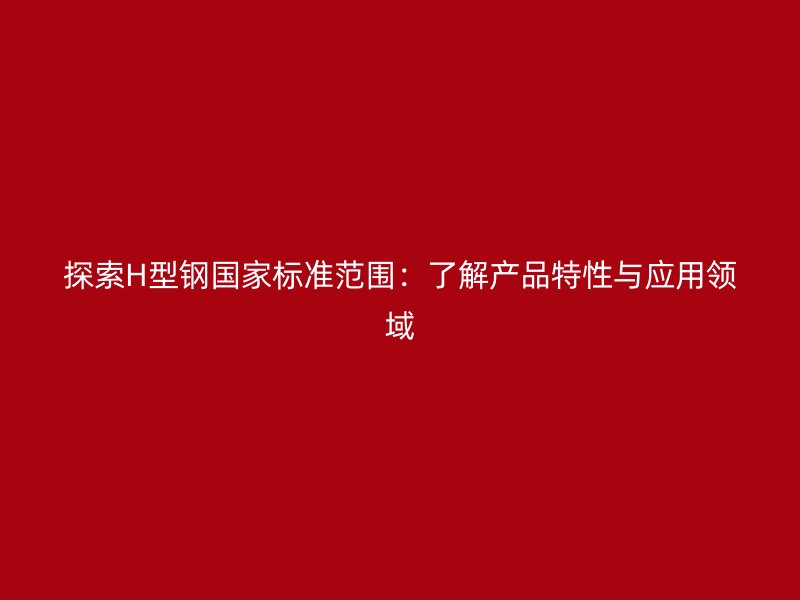 探索H型钢国家标准范围：了解产品特性与应用领域