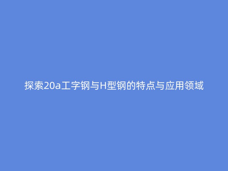 探索20a工字钢与H型钢的特点与应用领域
