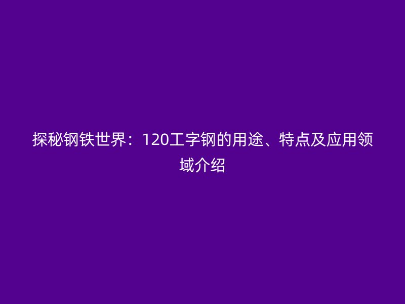 探秘钢铁世界：120工字钢的用途、特点及应用领域介绍