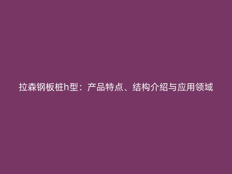 拉森钢板桩h型：产品特点、结构介绍与应用领域