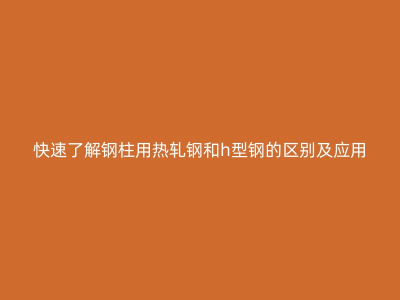 快速了解钢柱用热轧钢和h型钢的区别及应用