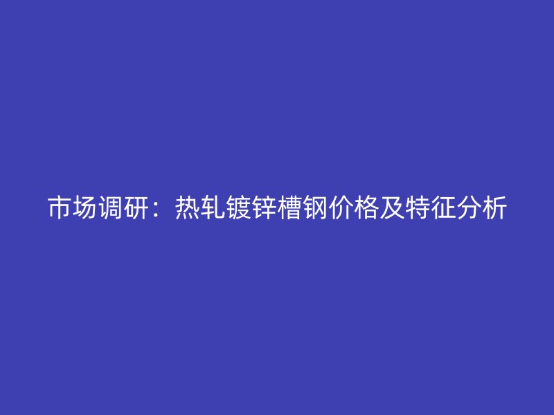 市场调研：热轧镀锌槽钢价格及特征分析