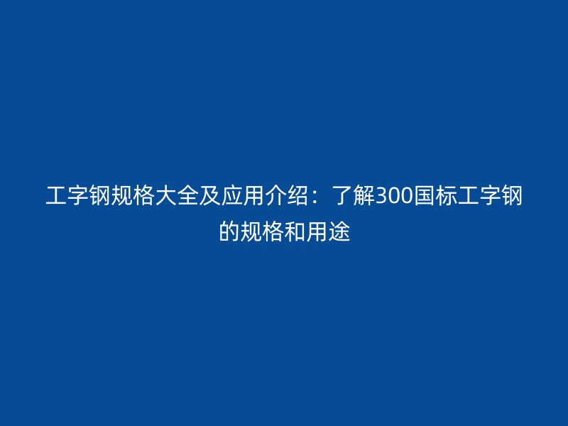 工字钢规格大全及应用介绍：了解300国标工字钢的规格和用途