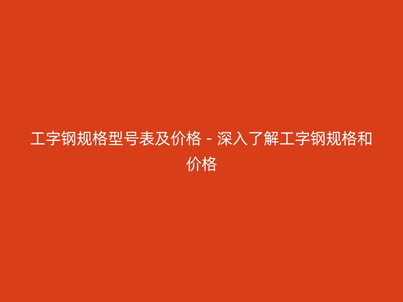 工字钢规格型号表及价格 - 深入了解工字钢规格和价格