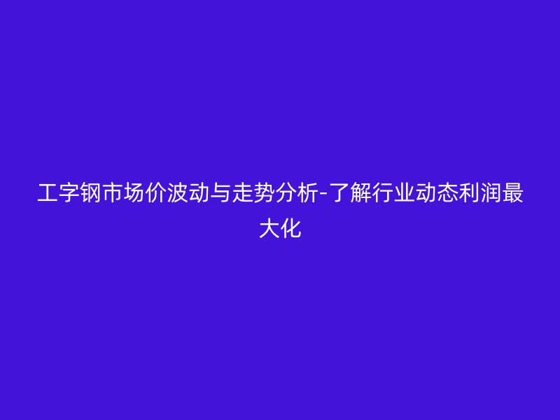 工字钢市场价波动与走势分析-了解行业动态利润最大化