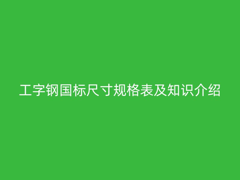 工字钢国标尺寸规格表及知识介绍