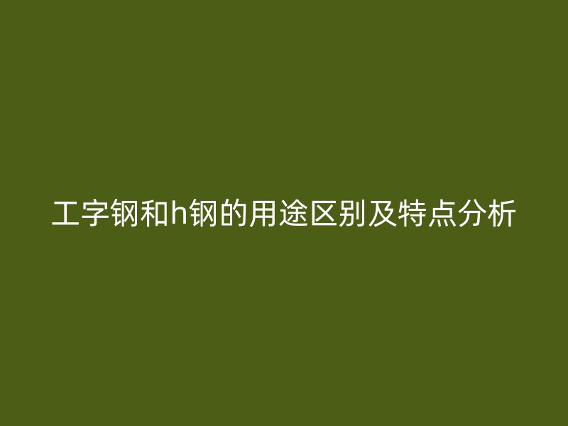 工字钢和h钢的用途区别及特点分析