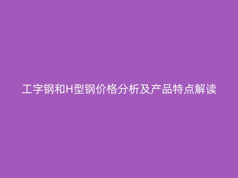 工字钢和H型钢价格分析及产品特点解读