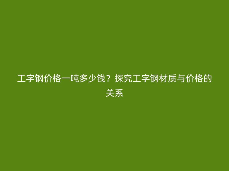 工字钢价格一吨多少钱？探究工字钢材质与价格的关系