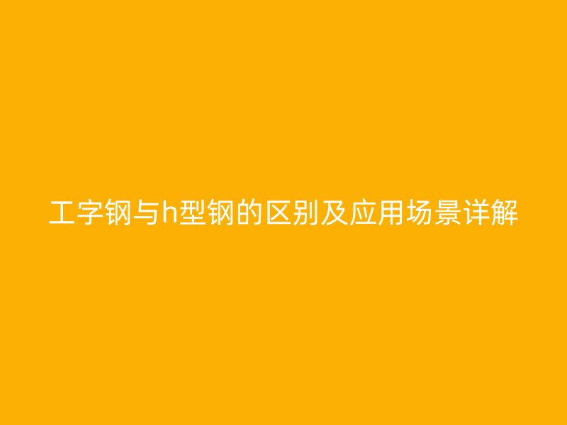 工字钢与h型钢的区别及应用场景详解