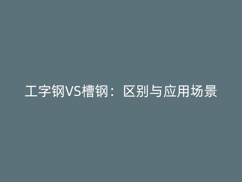 工字钢VS槽钢：区别与应用场景