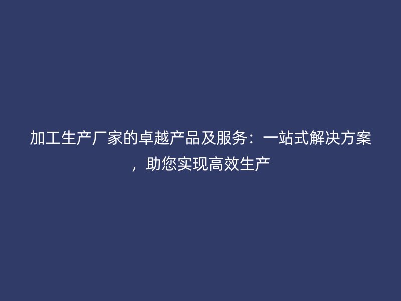 加工生产厂家的卓越产品及服务：一站式解决方案，助您实现高效生产