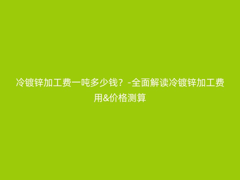 冷镀锌加工费一吨多少钱？-全面解读冷镀锌加工费用&价格测算