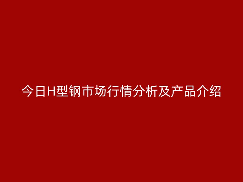 今日H型钢市场行情分析及产品介绍