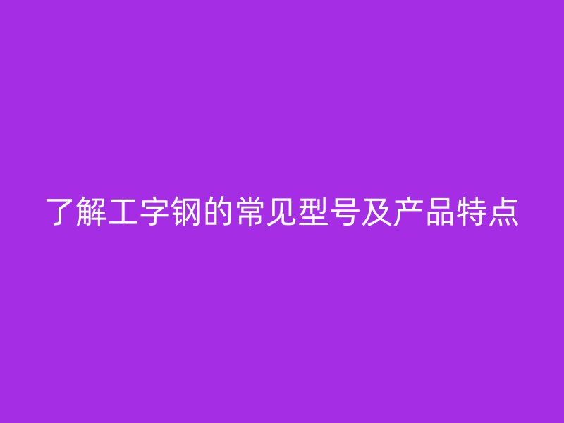 了解工字钢的常见型号及产品特点