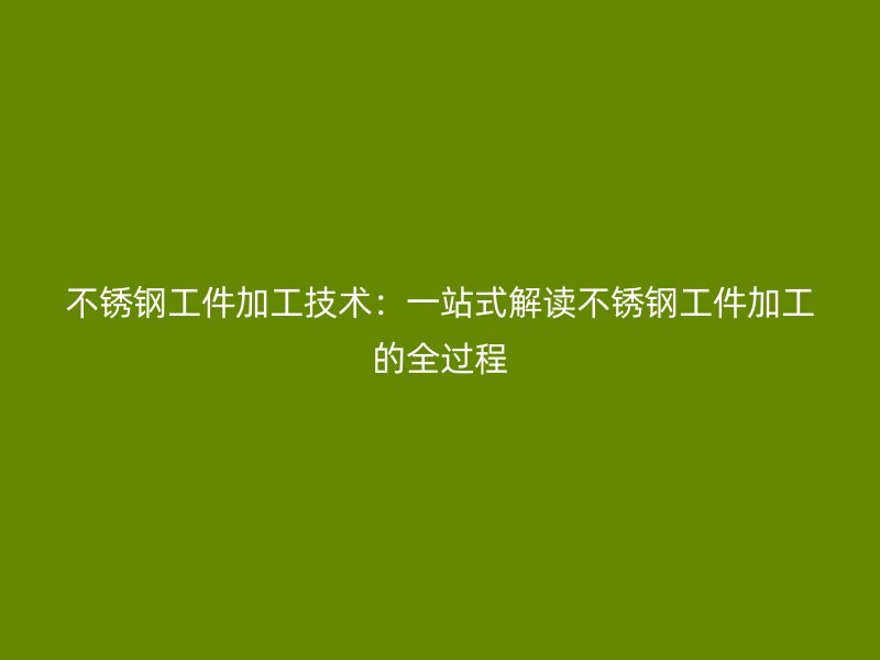 不锈钢工件加工技术：一站式解读不锈钢工件加工的全过程