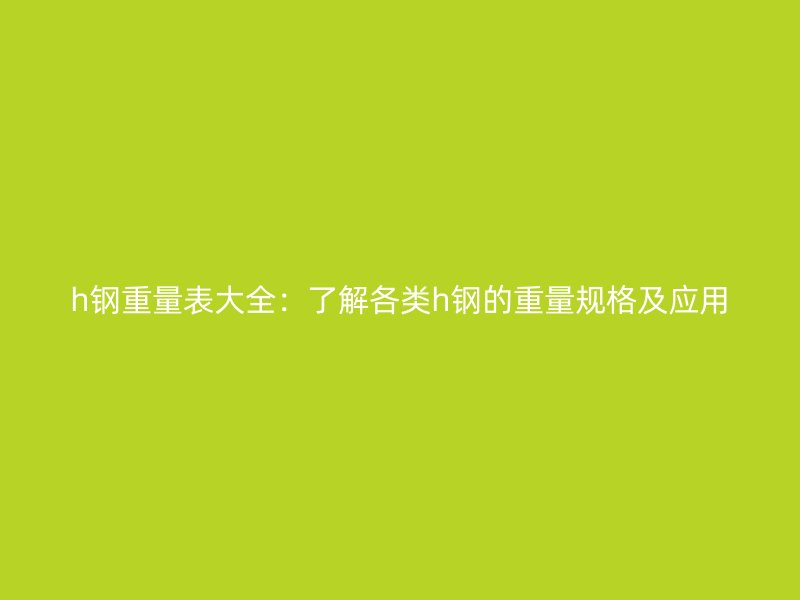 h钢重量表大全：了解各类h钢的重量规格及应用