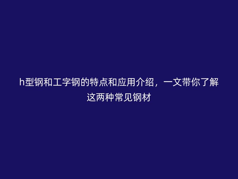 h型钢和工字钢的特点和应用介绍，一文带你了解这两种常见钢材