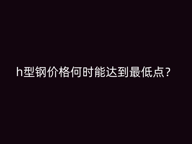 h型钢价格何时能达到最低点？