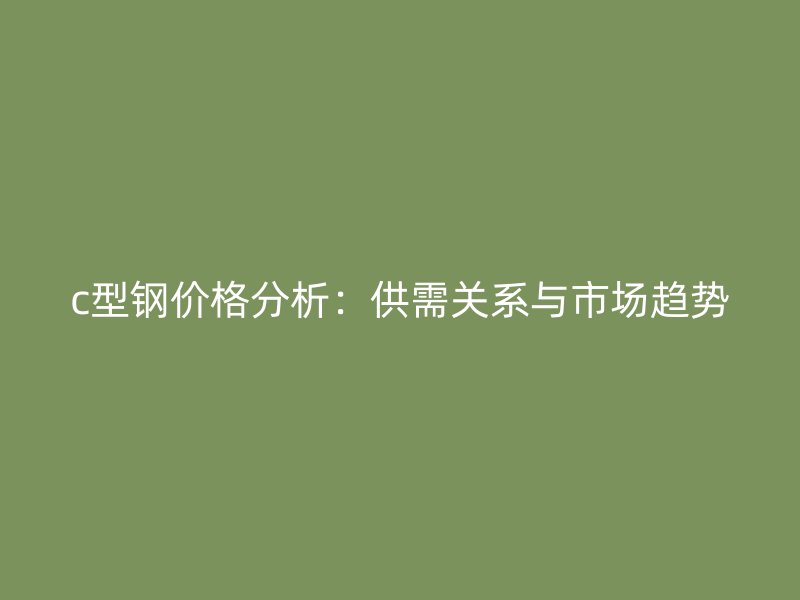 c型钢价格分析：供需关系与市场趋势