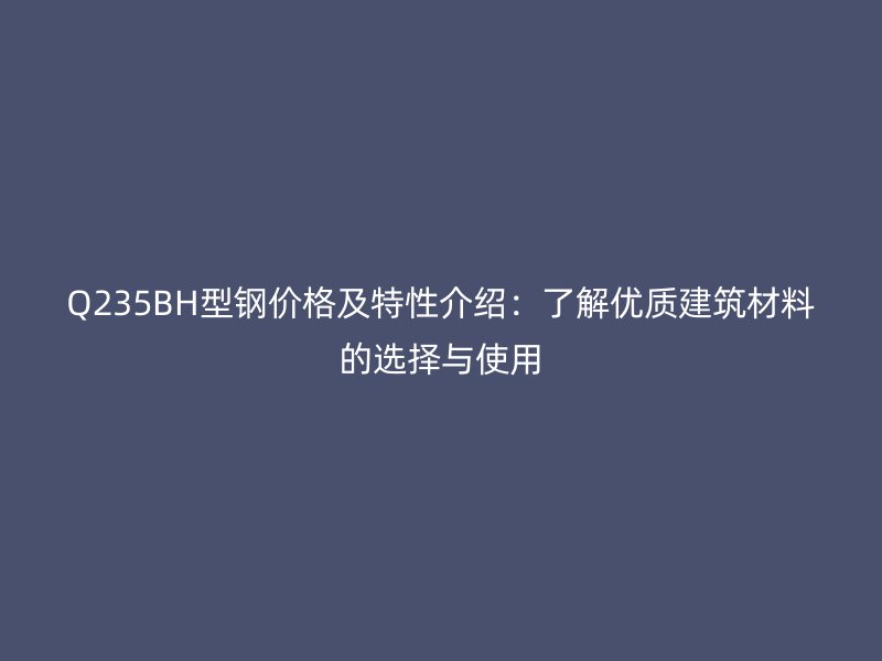 Q235BH型钢价格及特性介绍：了解优质建筑材料的选择与使用