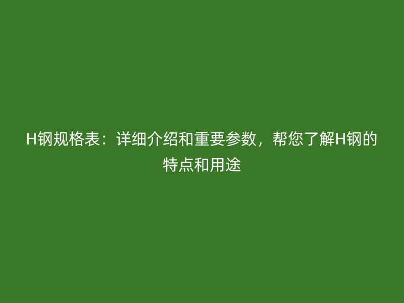H钢规格表：详细介绍和重要参数，帮您了解H钢的特点和用途