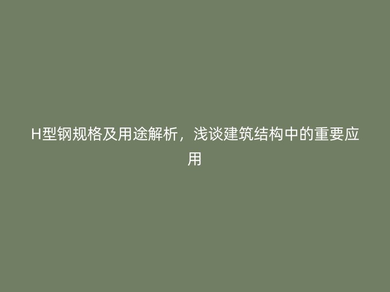 H型钢规格及用途解析，浅谈建筑结构中的重要应用