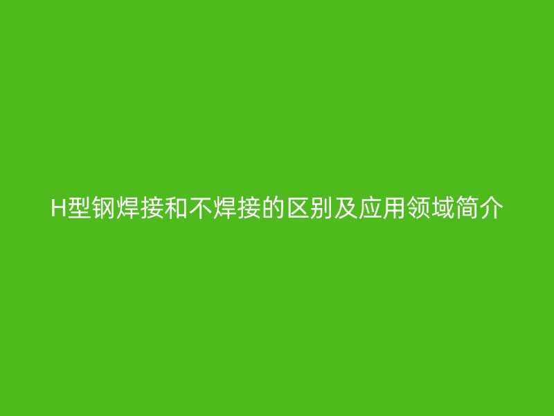 H型钢焊接和不焊接的区别及应用领域简介
