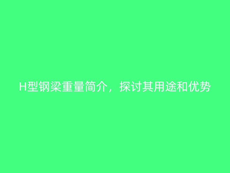 H型钢梁重量简介，探讨其用途和优势
