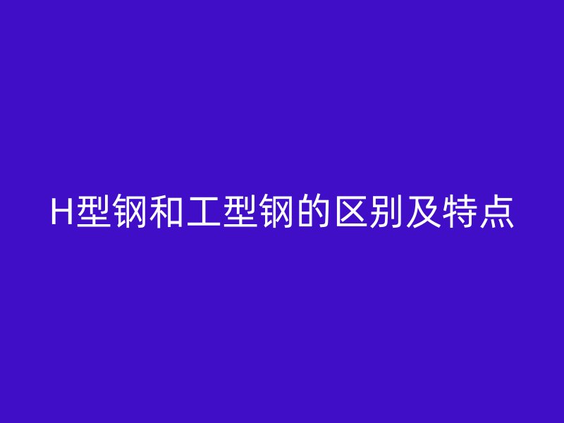 H型钢和工型钢的区别及特点