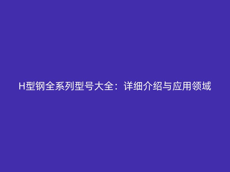 H型钢全系列型号大全：详细介绍与应用领域