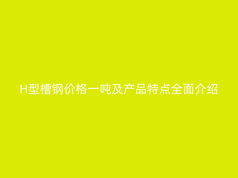 H型槽钢价格一吨及产品特点全面介绍