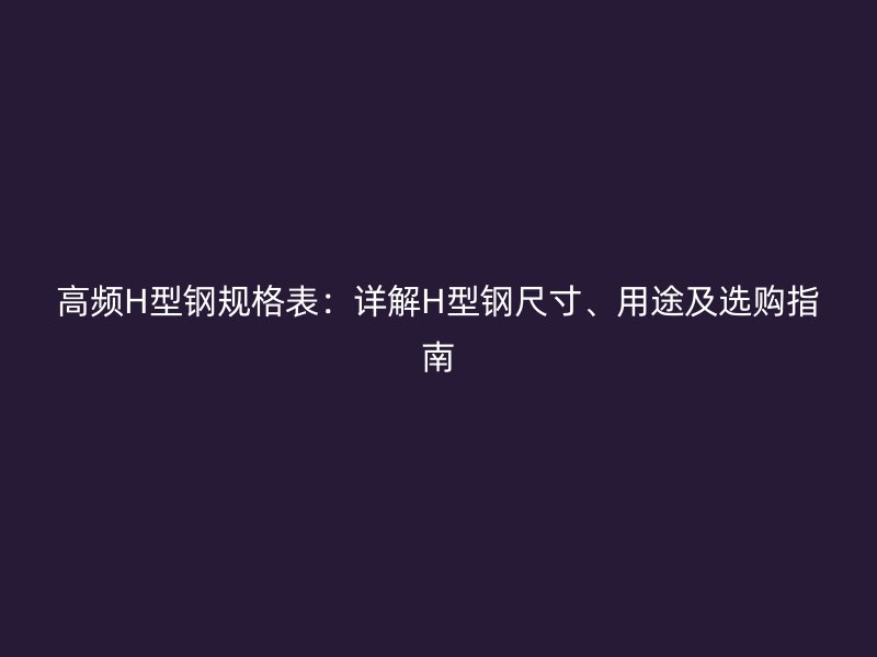 高频H型钢规格表：详解H型钢尺寸、用途及选购指南