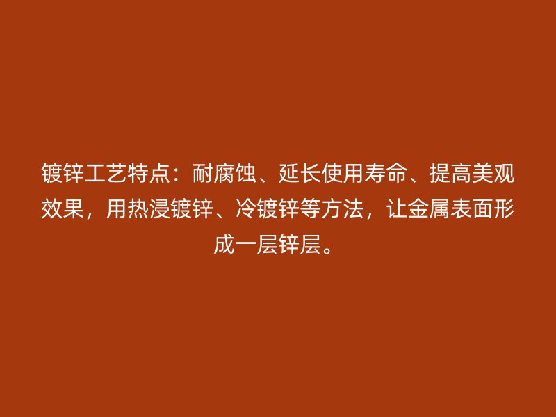 镀锌工艺特点：耐腐蚀、延长使用寿命、提高美观效果，用热浸镀锌、冷镀锌等方法，让金属表面形成一层锌层。