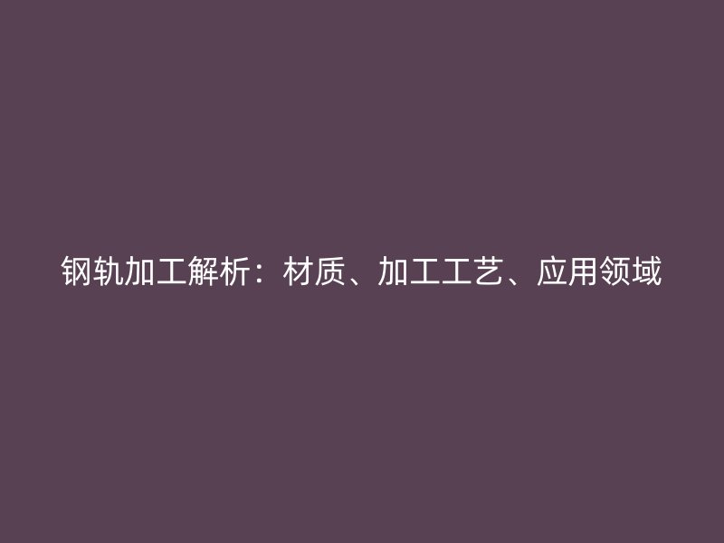 钢轨加工解析：材质、加工工艺、应用领域