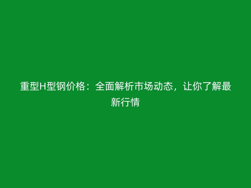 重型H型钢价格：全面解析市场动态，让你了解最新行情