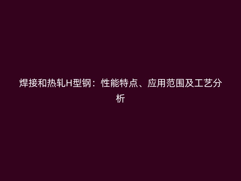 焊接和热轧H型钢：性能特点、应用范围及工艺分析