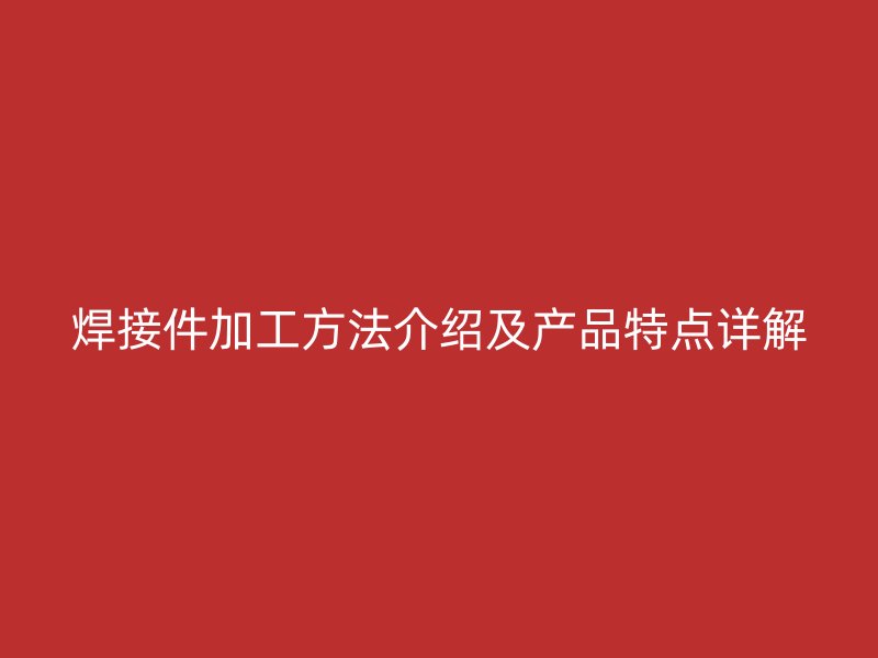 焊接件加工方法介绍及产品特点详解
