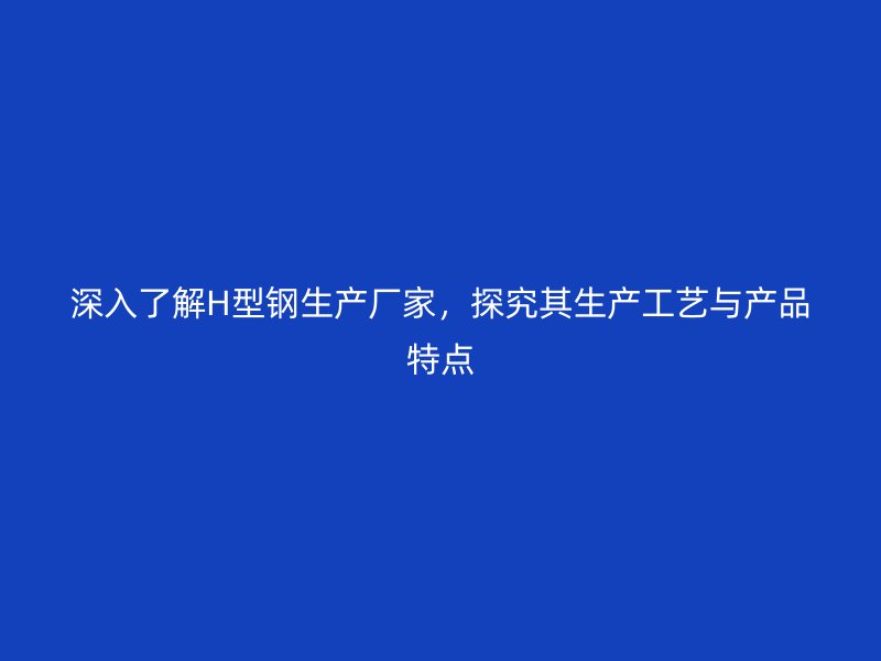 深入了解H型钢生产厂家，探究其生产工艺与产品特点