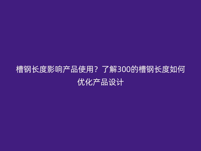 槽钢长度影响产品使用？了解300的槽钢长度如何优化产品设计