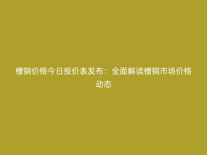 槽钢价格今日报价表发布：全面解读槽钢市场价格动态