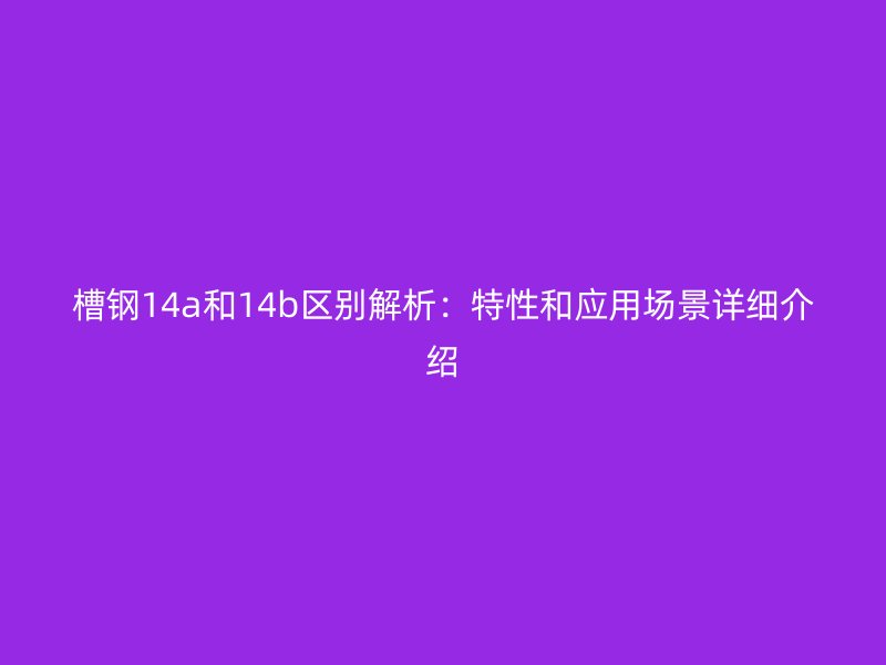 槽钢14a和14b区别解析：特性和应用场景详细介绍