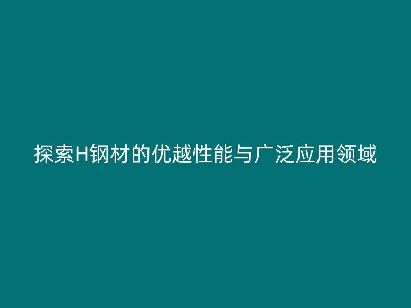 探索H钢材的优越性能与广泛应用领域
