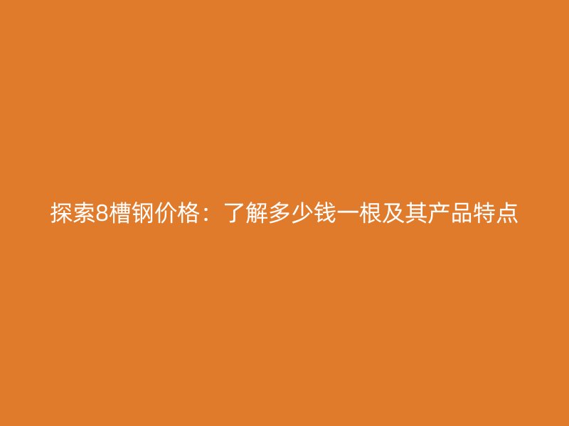 探索8槽钢价格：了解多少钱一根及其产品特点