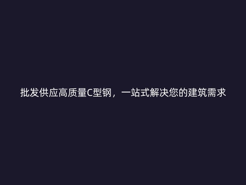 批发供应高质量C型钢，一站式解决您的建筑需求